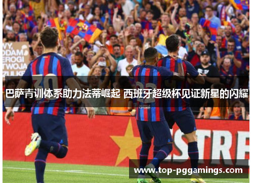 巴萨青训体系助力法蒂崛起 西班牙超级杯见证新星的闪耀 巴萨青训体系助力法蒂崛起 西班牙超级杯见证新星的闪耀