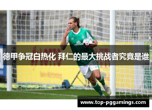 德甲争冠白热化 拜仁的最大挑战者究竟是谁 德甲争冠白热化 拜仁的最大挑战者究竟是谁