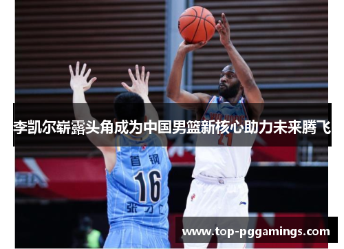 李凯尔崭露头角成为中国男篮新核心助力未来腾飞 李凯尔崭露头角成为中国男篮新核心助力未来腾飞