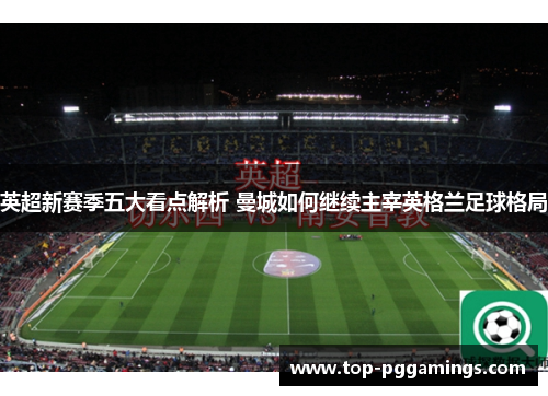 英超新赛季五大看点解析 曼城如何继续主宰英格兰足球格局