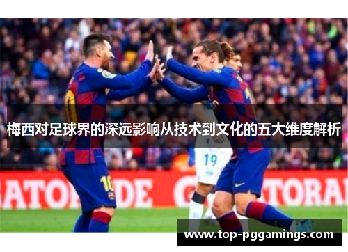 梅西对足球界的深远影响从技术到文化的五大维度解析