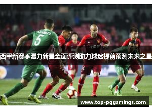 西甲新赛季潜力新星全面评测助力球迷提前预测未来之星 西甲新赛季潜力新星全面评测助力球迷提前预测未来之星