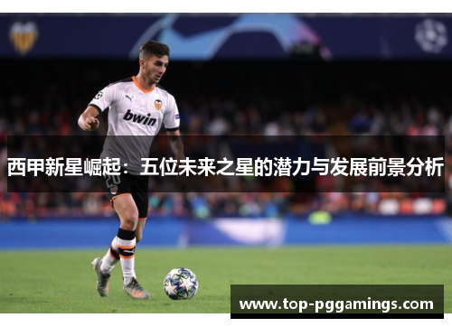 西甲新星崛起:五位未来之星的潜力与发展前景分析 西甲新星崛起:五位未来之星的潜力与发展前景分析
