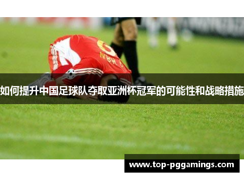 如何提升中国足球队夺取亚洲杯冠军的可能性和战略措施 如何提升中国足球队夺取亚洲杯冠军的可能性和战略措施