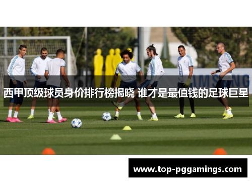 西甲顶级球员身价排行榜揭晓 谁才是最值钱的足球巨星