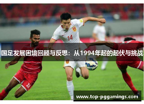 国足发展困境回顾与反思:从1994年起的起伏与挑战 国足发展困境回顾与反思:从1994年起的起伏与挑战