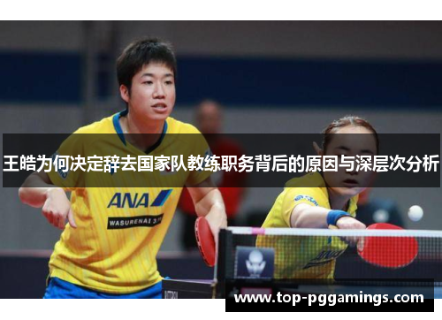 王皓为何决定辞去国家队教练职务背后的原因与深层次分析 王皓为何决定辞去国家队教练职务背后的原因与深层次分析