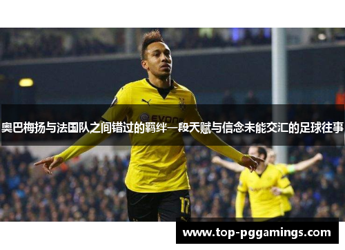奥巴梅扬与法国队之间错过的羁绊一段天赋与信念未能交汇的足球往事