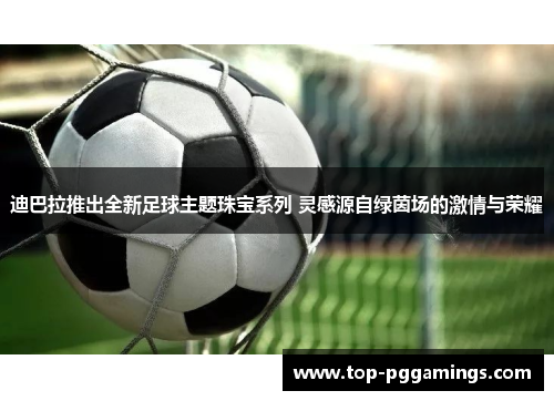 迪巴拉推出全新足球主题珠宝系列 灵感源自绿茵场的激情与荣耀 迪巴拉推出全新足球主题珠宝系列 灵感源自绿茵场的激情与荣耀