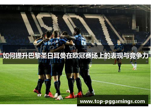 如何提升巴黎圣日耳曼在欧冠赛场上的表现与竞争力