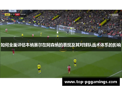 如何全面评估本纳赛尔在阿森纳的表现及其对球队战术体系的影响 如何全面评估本纳赛尔在阿森纳的表现及其对球队战术体系的影响