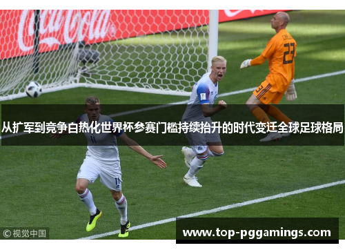 从扩军到竞争白热化世界杯参赛门槛持续抬升的时代变迁全球足球格局 从扩军到竞争白热化世界杯参赛门槛持续抬升的时代变迁全球足球格局