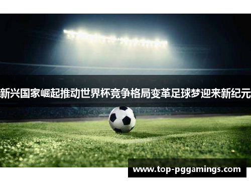 新兴国家崛起推动世界杯竞争格局变革足球梦迎来新纪元 新兴国家崛起推动世界杯竞争格局变革足球梦迎来新纪元